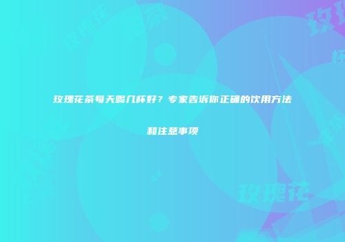 玫瑰花茶每天喝几杯好？专家告诉你正确的饮用方法和注意事项