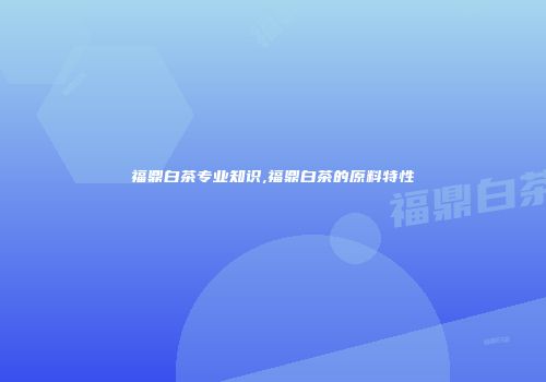 福鼎白茶专业知识,福鼎白茶的原料特性