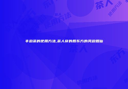 丰韵茶的使用方法,茶人穿的股东方的风韵如仙