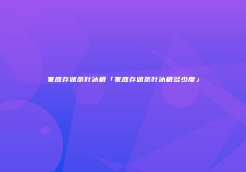家庭存储茶叶冰箱「家庭存储茶叶冰箱多少度」