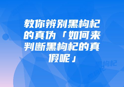 教你辨别黑枸杞的真伪「如何来判断黑枸杞的真假呢」
