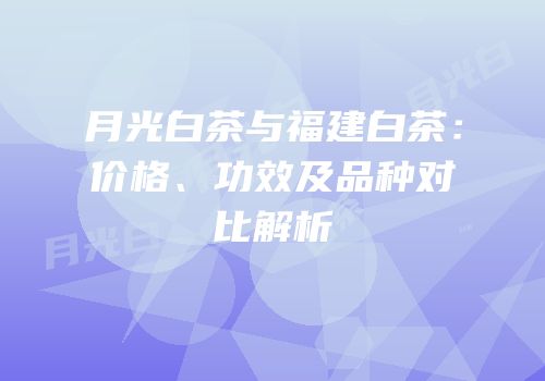 月光白茶与福建白茶：价格、功效及品种对比解析