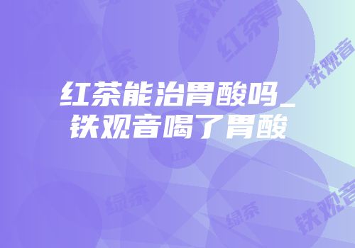 红茶能治胃酸吗_铁观音喝了胃酸