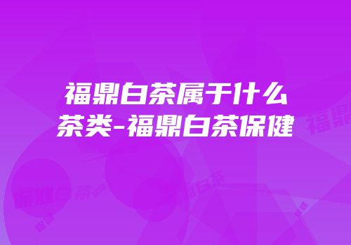 福鼎白茶属于什么茶类-福鼎白茶保健