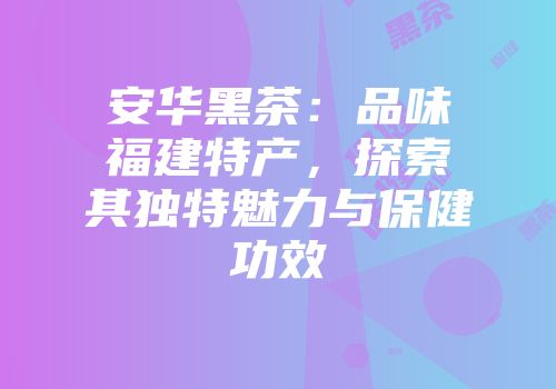 安华黑茶：品味福建特产，探索其独特魅力与保健功效
