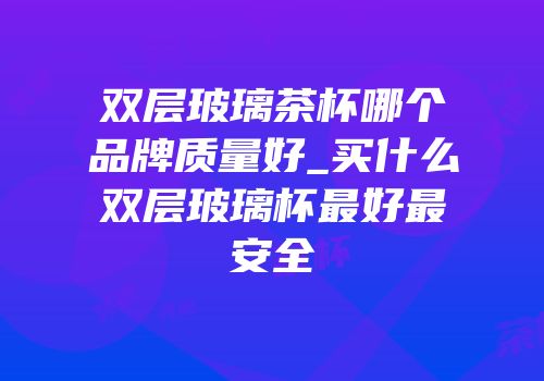 双层玻璃茶杯哪个品牌质量好_买什么双层玻璃杯最好最安全