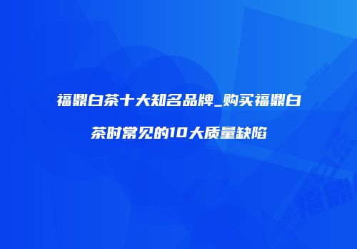 福鼎白茶十大知名品牌_购买福鼎白茶时常见的10大质量缺陷