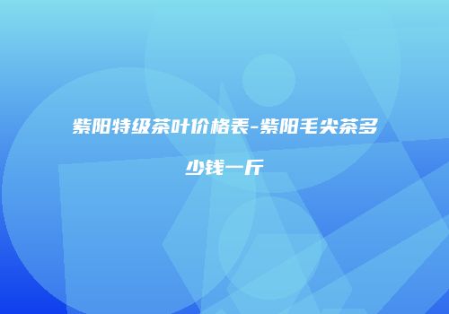 紫阳特级茶叶价格表-紫阳毛尖茶多少钱一斤