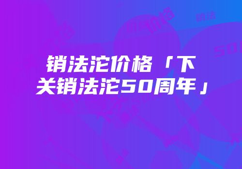 销法沱价格「下关销法沱50周年」