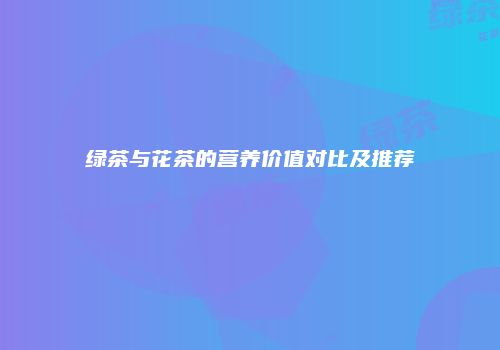 绿茶与花茶的营养价值对比及推荐