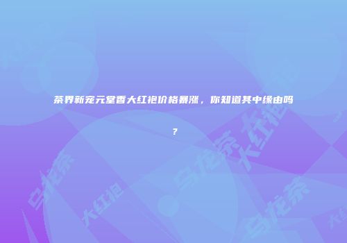 茶界新宠元堂香大红袍价格暴涨，你知道其中缘由吗？