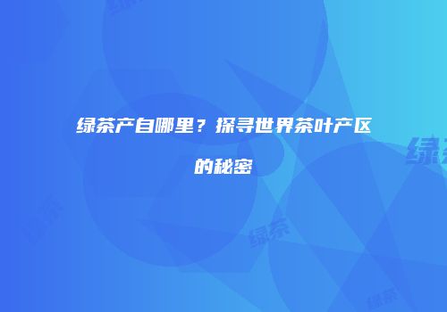 绿茶产自哪里？探寻世界茶叶产区的秘密