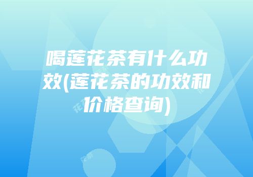 喝莲花茶有什么功效(莲花茶的功效和价格查询)