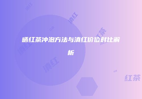 晒红茶冲泡方法与滇红价位对比解析