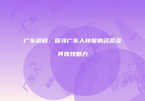 广东茶韵：探寻广东人钟爱的名茶及其独特魅力