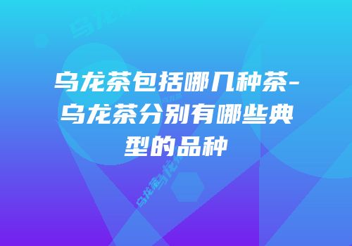 乌龙茶包括哪几种茶-乌龙茶分别有哪些典型的品种