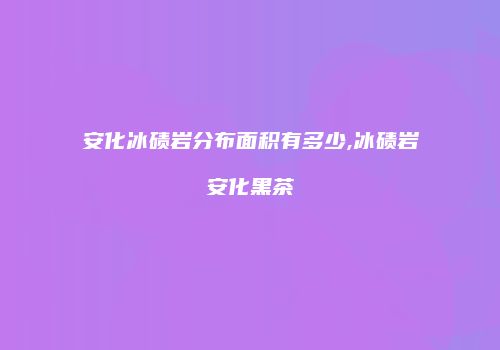 安化冰碛岩分布面积有多少,冰碛岩安化黑茶
