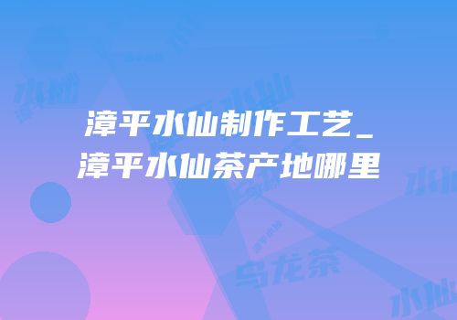 漳平水仙制作工艺_漳平水仙茶产地哪里