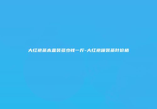 大红袍茶木盒装多少钱一斤-大红袍罐装茶叶价格
