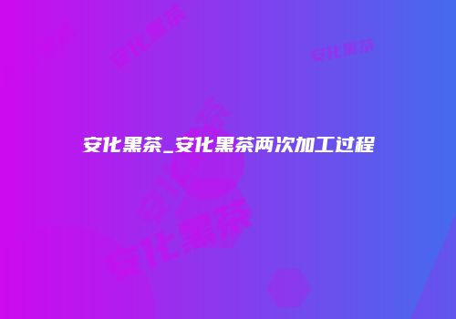 安化黑茶_安化黑茶两次加工过程