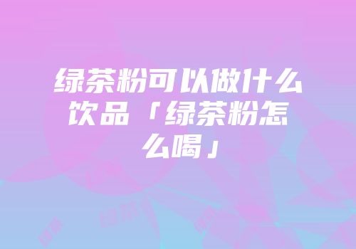 绿茶粉可以做什么饮品「绿茶粉怎么喝」