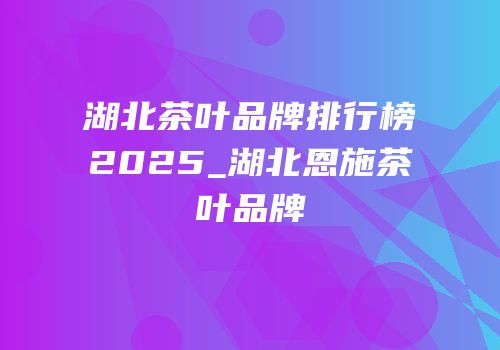 湖北茶叶品牌排行榜2025_湖北恩施茶叶品牌