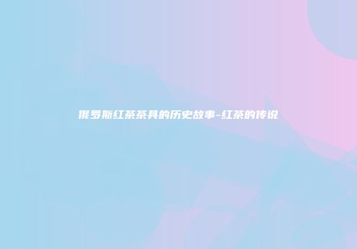 俄罗斯红茶茶具的历史故事-红茶的传说