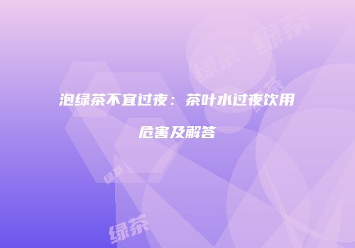 泡绿茶不宜过夜：茶叶水过夜饮用危害及解答