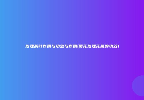 玫瑰茶叶作用与功效与作用(菊花玫瑰花茶的功效)