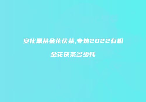 安化黑茶金花茯茶,专筑2022有机金花茯茶多少钱