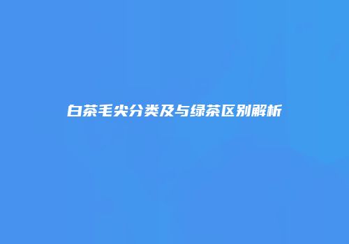 白茶毛尖分类及与绿茶区别解析