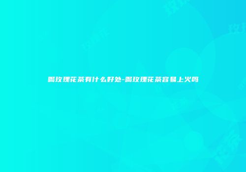 喝玫瑰花茶有什么好处-喝玫瑰花茶容易上火吗