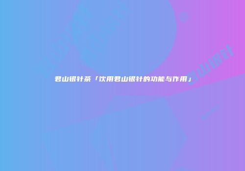 君山银针茶「饮用君山银针的功能与作用」