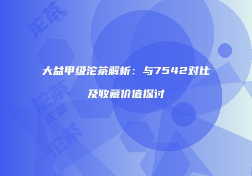 大益甲级沱茶解析：与7542对比及收藏价值探讨