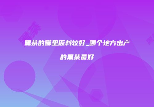 黑茶的哪里原料较好_哪个地方出产的黑茶最好