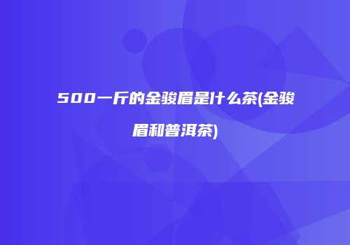 500一斤的金骏眉是什么茶(金骏眉和普洱茶)