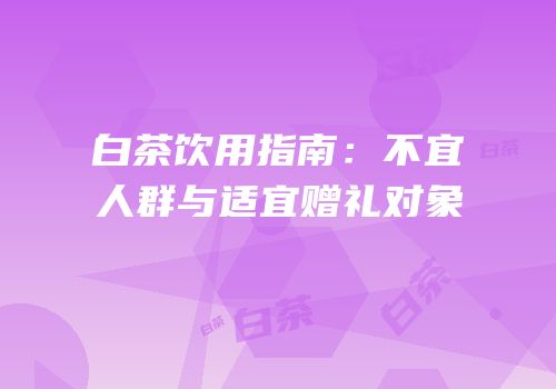 白茶饮用指南：不宜人群与适宜赠礼对象