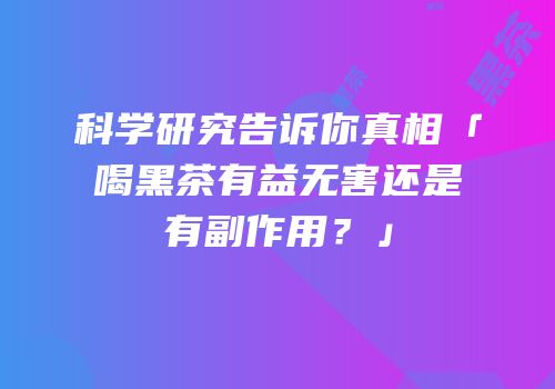 科学研究告诉你真相「喝黑茶有益无害还是有副作用？」