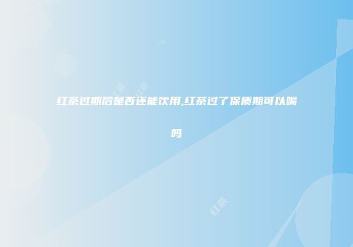 红茶过期后是否还能饮用,红茶过了保质期可以喝吗