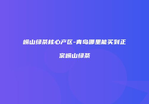 崂山绿茶核心产区-青岛哪里能买到正宗崂山绿茶