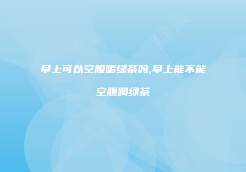 早上可以空腹喝绿茶吗,早上能不能空腹喝绿茶
