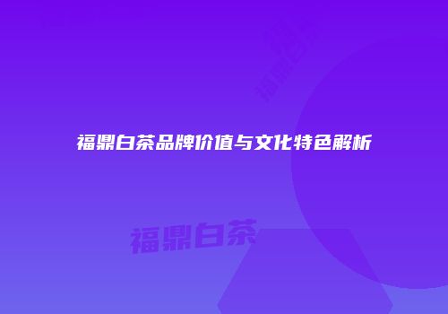 福鼎白茶品牌价值与文化特色解析