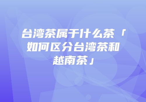 台湾茶属于什么茶「如何区分台湾茶和越南茶」