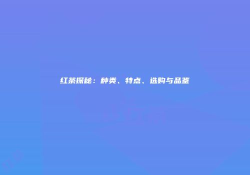 红茶探秘：种类、特点、选购与品鉴