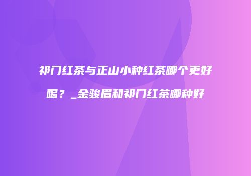 祁门红茶与正山小种红茶哪个更好喝？_金骏眉和祁门红茶哪种好