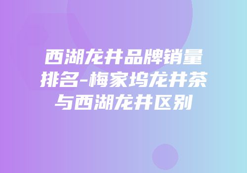 西湖龙井品牌销量排名-梅家坞龙井茶与西湖龙井区别