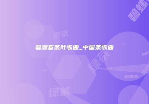 碧螺春茶叶歌曲_中国茶歌曲