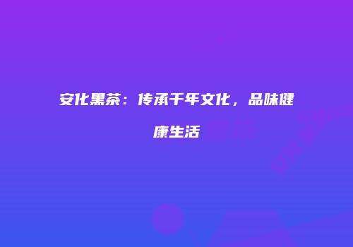 安化黑茶：传承千年文化，品味健康生活