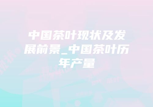 中国茶叶现状及发展前景_中国茶叶历年产量