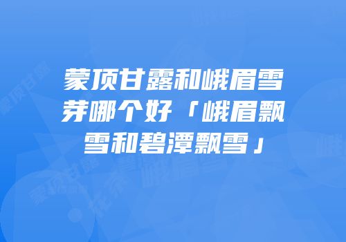 蒙顶甘露和峨眉雪芽哪个好「峨眉飘雪和碧潭飘雪」